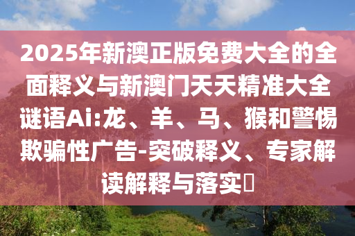 2025年新澳正版免費大全的全面釋義與新澳門天天精準(zhǔn)大全謎語Ai:龍、羊、馬、猴和警惕欺騙性廣告-突破釋義、專家解讀解釋與落實?
