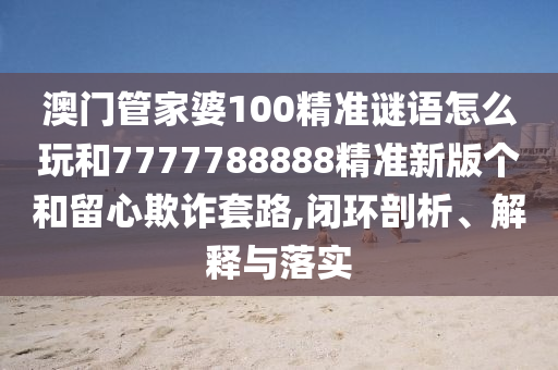 澳門管家婆100精準(zhǔn)謎語怎么玩和7777788888精準(zhǔn)新版?zhèn)€和留心欺詐套路,閉環(huán)剖析、解釋與落實(shí)