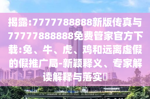 揭露:7777788888新版?zhèn)髡媾c77777888888免費(fèi)管家官方下載:兔、牛、虎、雞和遠(yuǎn)離虛假的假推廣局-新穎釋義、專家解讀解釋與落實(shí)?