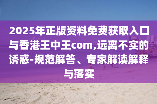 2025年正版資料免費(fèi)獲取入口與香港王中王com,遠(yuǎn)離不實(shí)的誘惑-規(guī)范解答、專家解讀解釋與落實(shí)
