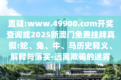 置疑:www.49900.cσm開獎查詢或2025新澳門免費(fèi)掛牌真假:蛇、兔、牛、馬歷史釋義、解釋與落實(shí)-遠(yuǎn)離欺騙的迷霧