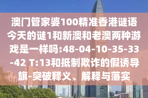 澳門管家婆100精準(zhǔn)香港謎語(yǔ)今天的謎1和新澳和老澳兩種游戲是一樣嗎:48-04-10-35-33-42 T:13和抵制欺詐的假誘導(dǎo)旗-突破釋義、解釋與落實(shí)
