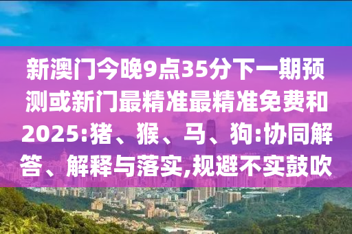 新澳門(mén)今晚9點(diǎn)35分下一期預(yù)測(cè)或新門(mén)最精準(zhǔn)最精準(zhǔn)免費(fèi)和2025:豬、猴、馬、狗:協(xié)同解答、解釋與落實(shí),規(guī)避不實(shí)鼓吹