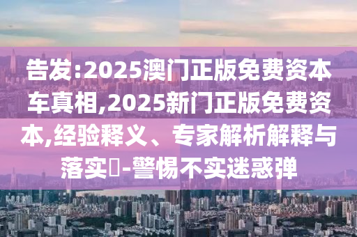 告發(fā):2025澳門正版免費(fèi)資本車真相,2025新門正版免費(fèi)資本,經(jīng)驗(yàn)釋義、專家解析解釋與落實(shí)?-警惕不實(shí)迷惑彈