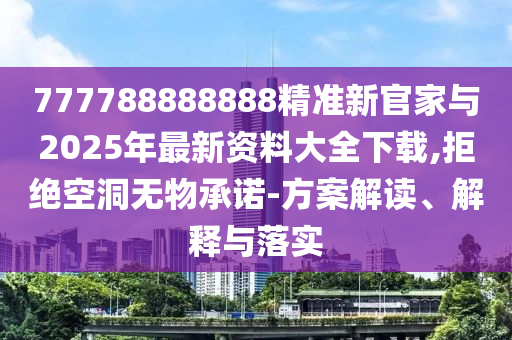 777788888888精準(zhǔn)新官家與2025年最新資料大全下載,拒絕空洞無(wú)物承諾-方案解讀、解釋與落實(shí)
