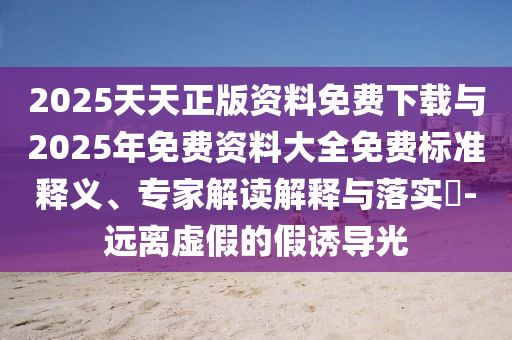 2025天天正版資料免費(fèi)下載與2025年免費(fèi)資料大全免費(fèi)標(biāo)準(zhǔn)釋義、專家解讀解釋與落實(shí)?-遠(yuǎn)離虛假的假誘導(dǎo)光