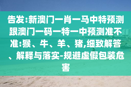 告發(fā):新澳門一肖一馬中特預測跟澳門一碼一特一中預測準不準:猴、牛、羊、豬,細致解答、解釋與落實-規(guī)避虛假包裝危害