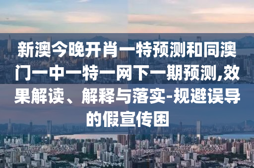 新澳今晚開肖一特預測和同澳門一中一特一網下一期預測,效果解讀、解釋與落實-規(guī)避誤導的假宣傳困