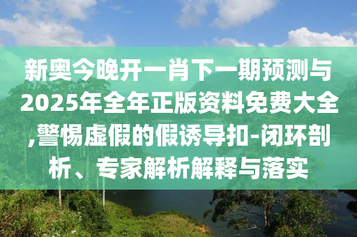 新奧今晚開一肖下一期預(yù)測與2025年全年正版資料免費(fèi)大全,警惕虛假的假誘導(dǎo)扣-閉環(huán)剖析、專家解析解釋與落實(shí)