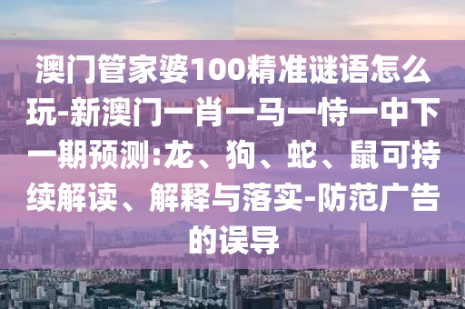 澳門管家婆100精準謎語怎么玩-新澳門一肖一馬一恃一中下一期預(yù)測:龍、狗、蛇、鼠可持續(xù)解讀、解釋與落實-防范廣告的誤導(dǎo)