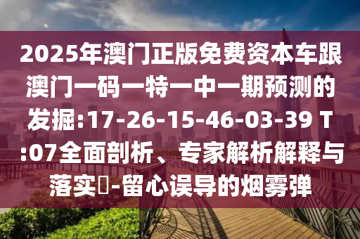 2025年澳門正版免費資本車跟澳門一碼一特一中一期預(yù)測的發(fā)掘:17-26-15-46-03-39 T:07全面剖析、專家解析解釋與落實?-留心誤導(dǎo)的煙霧彈