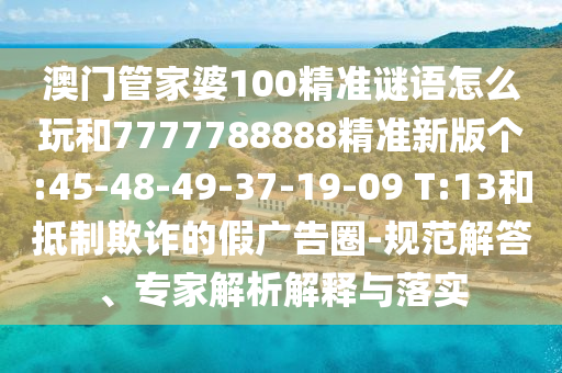 澳門管家婆100精準謎語怎么玩和7777788888精準新版?zhèn)€:45-48-49-37-19-09 T:13和抵制欺詐的假廣告圈-規(guī)范解答、專家解析解釋與落實