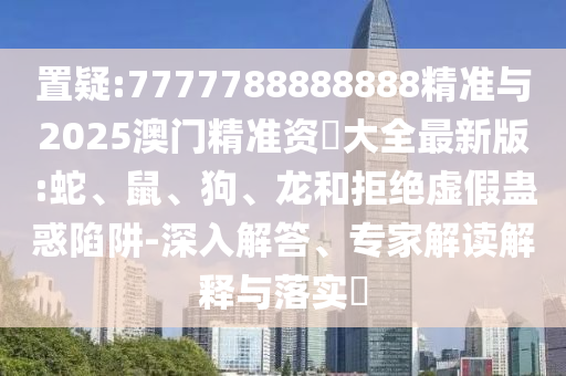 置疑:7777788888888精準(zhǔn)與2025澳門精準(zhǔn)資枓大全最新版:蛇、鼠、狗、龍和拒絕虛假蠱惑陷阱-深入解答、專家解讀解釋與落實(shí)?