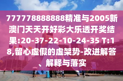 777778888888精準與2005新澳門天天開好彩大樂透開獎結(jié)果:20-37-22-10-24-35 T:18,留心虛假的虛架勢-改進解答、解釋與落實