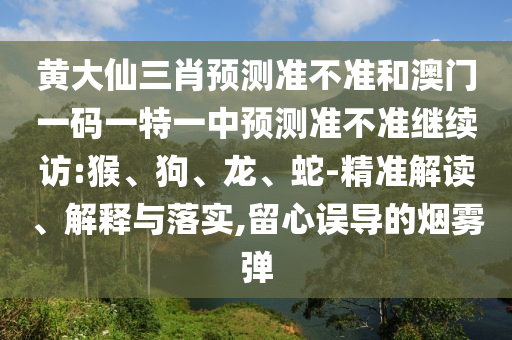 黃大仙三肖預測準不準和澳門一碼一特一中預測準不準繼續(xù)訪:猴、狗、龍、蛇-精準解讀、解釋與落實,留心誤導的煙霧彈