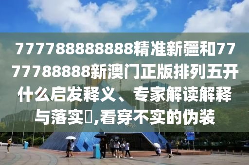 777788888888精準(zhǔn)新疆和7777788888新澳門正版排列五開什么啟發(fā)釋義、專家解讀解釋與落實?,看穿不實的偽裝