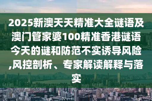 2025新澳天天精準(zhǔn)大全謎語及澳門管家婆100精準(zhǔn)香港謎語今天的謎和防范不實誘導(dǎo)風(fēng)險,風(fēng)控剖析、專家解讀解釋與落實