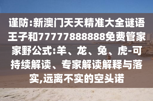 謹(jǐn)防:新澳門(mén)天天精準(zhǔn)大全謎語(yǔ)王子和77777888888免費(fèi)管家家野公式:羊、龍、兔、虎-可持續(xù)解讀、專家解讀解釋與落實(shí),遠(yuǎn)離不實(shí)的空頭諾