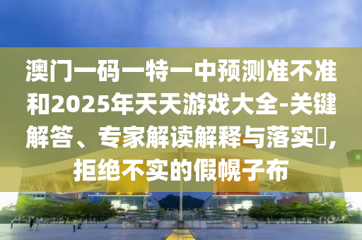 澳門一碼一特一中預(yù)測準(zhǔn)不準(zhǔn)和2025年天天游戲大全-關(guān)鍵解答、專家解讀解釋與落實?,拒絕不實的假幌子布