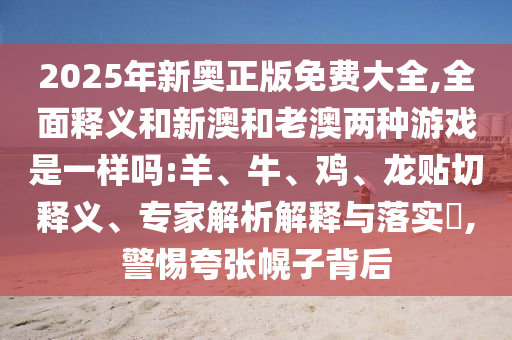 2025年新奧正版免費(fèi)大全,全面釋義和新澳和老澳兩種游戲是一樣嗎:羊、牛、雞、龍貼切釋義、專家解析解釋與落實(shí)?,警惕夸張幌子背后