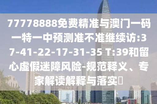 77778888免費精準與澳門一碼一特一中預測準不準繼續(xù)訪:37-41-22-17-31-35 T:39和留心虛假迷障風險-規(guī)范釋義、專家解讀解釋與落實?
