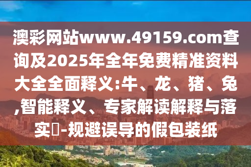 澳彩網(wǎng)站www.49159.соm查詢及2025年全年免費精準資料大全全面釋義:牛、龍、豬、兔,智能釋義、專家解讀解釋與落實?-規(guī)避誤導(dǎo)的假包裝紙