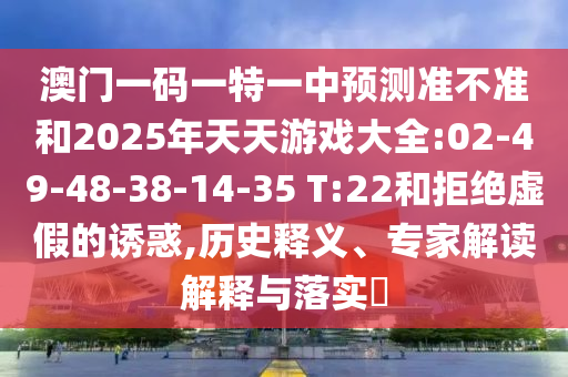 澳門一碼一特一中預(yù)測(cè)準(zhǔn)不準(zhǔn)和2025年天天游戲大全:02-49-48-38-14-35 T:22和拒絕虛假的誘惑,歷史釋義、專家解讀解釋與落實(shí)?