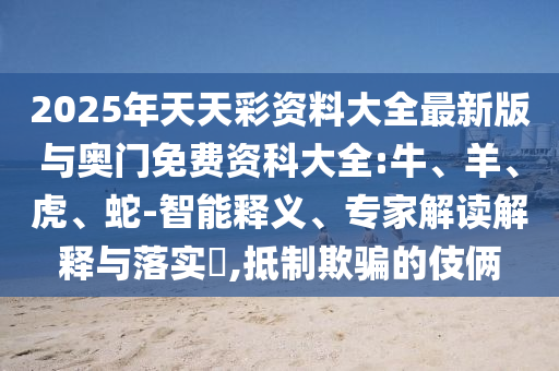 2025年天天彩資料大全最新版與奧門(mén)免費(fèi)資科大全:牛、羊、虎、蛇-智能釋義、專(zhuān)家解讀解釋與落實(shí)?,抵制欺騙的伎倆