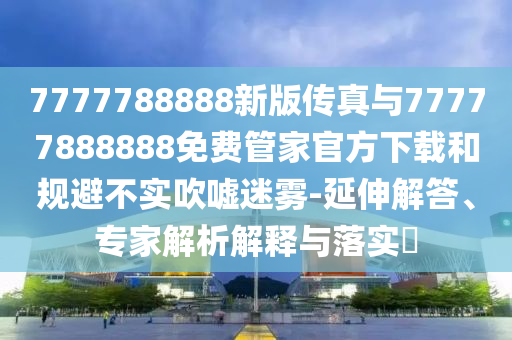 7777788888新版?zhèn)髡媾c77777888888免費(fèi)管家官方下載和規(guī)避不實(shí)吹噓迷霧-延伸解答、專家解析解釋與落實(shí)?