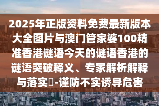 2025年正版資料免費(fèi)最新版本大全圖片與澳門管家婆100精準(zhǔn)香港謎語(yǔ)今天的謎語(yǔ)香港的謎語(yǔ)突破釋義、專家解析解釋與落實(shí)?-謹(jǐn)防不實(shí)誘導(dǎo)危害