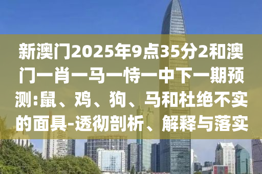 新澳門2025年9點(diǎn)35分2和澳門一肖一馬一恃一中下一期預(yù)測(cè):鼠、雞、狗、馬和杜絕不實(shí)的面具-透徹剖析、解釋與落實(shí)