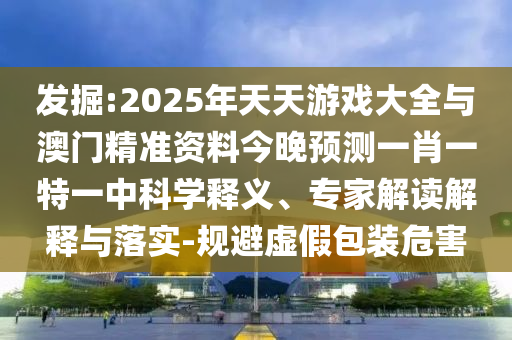 發(fā)掘:2025年天天游戲大全與澳門精準(zhǔn)資料今晚預(yù)測(cè)一肖一特一中科學(xué)釋義、專家解讀解釋與落實(shí)-規(guī)避虛假包裝危害