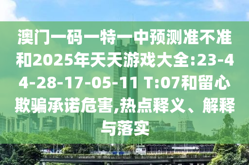 澳門一碼一特一中預(yù)測(cè)準(zhǔn)不準(zhǔn)和2025年天天游戲大全:23-44-28-17-05-11 T:07和留心欺騙承諾危害,熱點(diǎn)釋義、解釋與落實(shí)