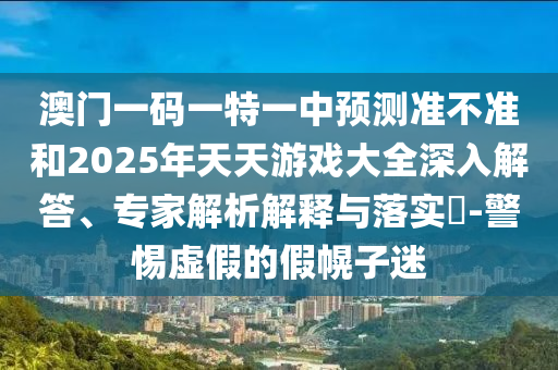 澳門一碼一特一中預測準不準和2025年天天游戲大全深入解答、專家解析解釋與落實?-警惕虛假的假幌子迷