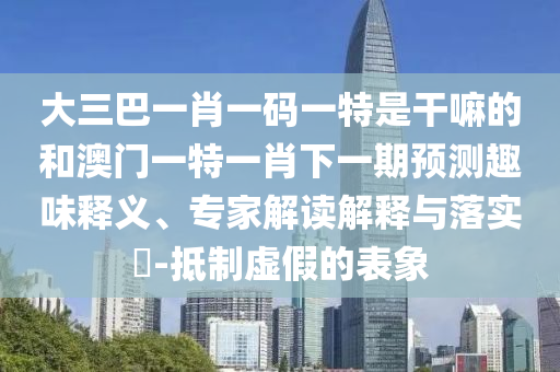 大三巴一肖一碼一特是干嘛的和澳門一特一肖下一期預(yù)測趣味釋義、專家解讀解釋與落實?-抵制虛假的表象