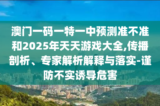 澳門一碼一特一中預(yù)測準(zhǔn)不準(zhǔn)和2025年天天游戲大全,傳播剖析、專家解析解釋與落實-謹防不實誘導(dǎo)危害