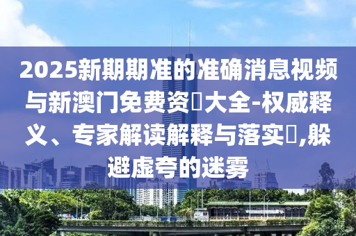2025新期期準(zhǔn)的準(zhǔn)確消息視頻與新澳門免費資枓大全-權(quán)威釋義、專家解讀解釋與落實?,躲避虛夸的迷霧