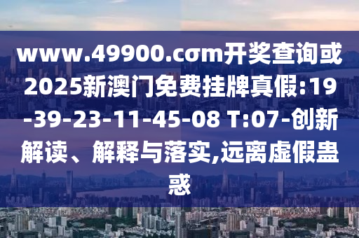www.49900.cσm開獎查詢或2025新澳門免費掛牌真假:19-39-23-11-45-08 T:07-創(chuàng)新解讀、解釋與落實,遠(yuǎn)離虛假蠱惑