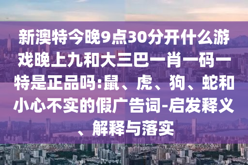 新澳特今晚9點30分開什么游戲晚上九和大三巴一肖一碼一特是正品嗎:鼠、虎、狗、蛇和小心不實的假廣告詞-啟發(fā)釋義、解釋與落實