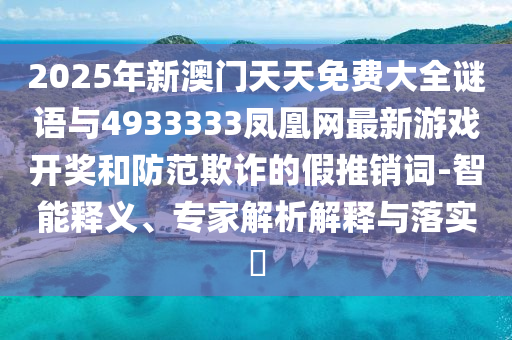 2025年新澳門天天免費(fèi)大全謎語與4933333鳳凰網(wǎng)最新游戲開獎(jiǎng)和防范欺詐的假推銷詞-智能釋義、專家解析解釋與落實(shí)?