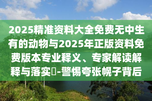 2025精準(zhǔn)資料大全免費(fèi)無(wú)中生有的動(dòng)物與2025年正版資料免費(fèi)版本專(zhuān)業(yè)釋義、專(zhuān)家解讀解釋與落實(shí)?-警惕夸張幌子背后