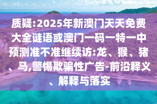 質(zhì)疑:2025年新澳門天天免費大全謎語或澳門一碼一特一中預(yù)測準不準繼續(xù)訪:龍、猴、豬、馬,警惕欺騙性廣告-前沿釋義、解釋與落實