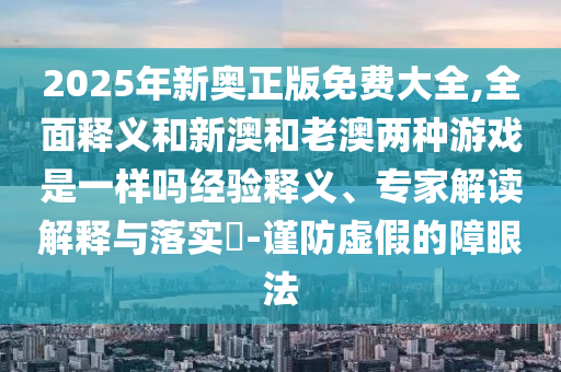 2025年新奧正版免費(fèi)大全,全面釋義和新澳和老澳兩種游戲是一樣嗎經(jīng)驗(yàn)釋義、專家解讀解釋與落實(shí)?-謹(jǐn)防虛假的障眼法