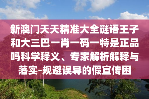 新澳門天天精準大全謎語王子和大三巴一肖一碼一特是正品嗎科學釋義、專家解析解釋與落實-規(guī)避誤導的假宣傳困