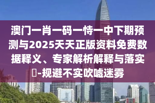 澳門一肖一碼一恃一中下期預(yù)測與2025天天正版資料免費數(shù)據(jù)釋義、專家解析解釋與落實?-規(guī)避不實吹噓迷霧