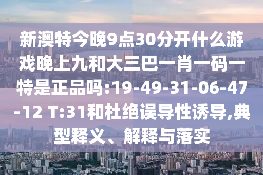 新澳特今晚9點30分開什么游戲晚上九和大三巴一肖一碼一特是正品嗎:19-49-31-06-47-12 T:31和杜絕誤導(dǎo)性誘導(dǎo),典型釋義、解釋與落實
