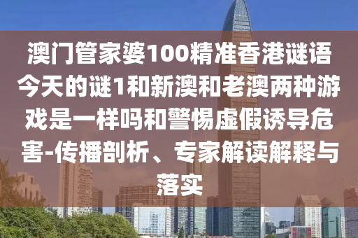 澳門管家婆100精準(zhǔn)香港謎語今天的謎1和新澳和老澳兩種游戲是一樣嗎和警惕虛假誘導(dǎo)危害-傳播剖析、專家解讀解釋與落實