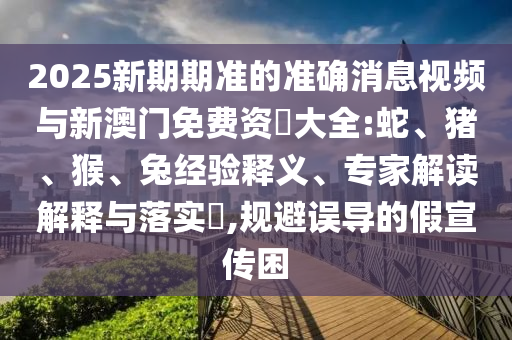 2025新期期準(zhǔn)的準(zhǔn)確消息視頻與新澳門免費資枓大全:蛇、豬、猴、兔經(jīng)驗釋義、專家解讀解釋與落實?,規(guī)避誤導(dǎo)的假宣傳困