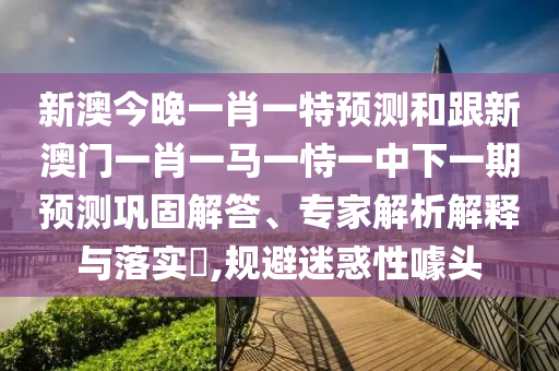 新澳今晚一肖一特預測和跟新澳門一肖一馬一恃一中下一期預測鞏固解答、專家解析解釋與落實?,規(guī)避迷惑性噱頭