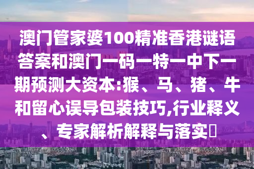 澳門(mén)管家婆100精準(zhǔn)香港謎語(yǔ)答案和澳門(mén)一碼一特一中下一期預(yù)測(cè)大資本:猴、馬、豬、牛和留心誤導(dǎo)包裝技巧,行業(yè)釋義、專(zhuān)家解析解釋與落實(shí)?